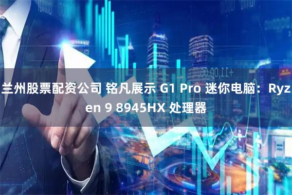 兰州股票配资公司 铭凡展示 G1 Pro 迷你电脑：Ryzen 9 8945HX 处理器