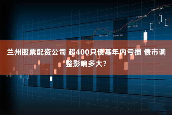 兰州股票配资公司 超400只债基年内亏损 债市调整影响多大？