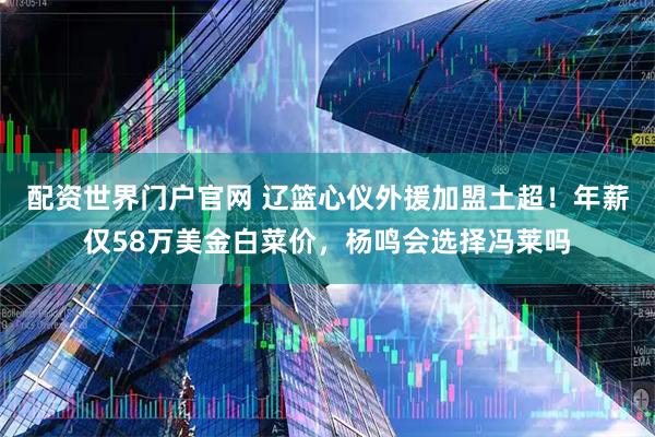 配资世界门户官网 辽篮心仪外援加盟土超！年薪仅58万美金白菜价，杨鸣会选择冯莱吗