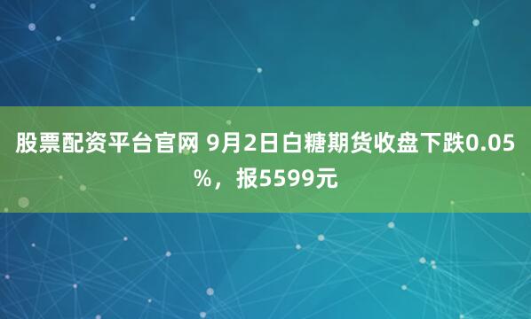股票配资平台官网 9月2日白糖期货收盘下跌0.05%，报5599元