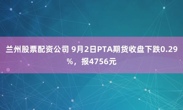 兰州股票配资公司 9月2日PTA期货收盘下跌0.29%，报4756元
