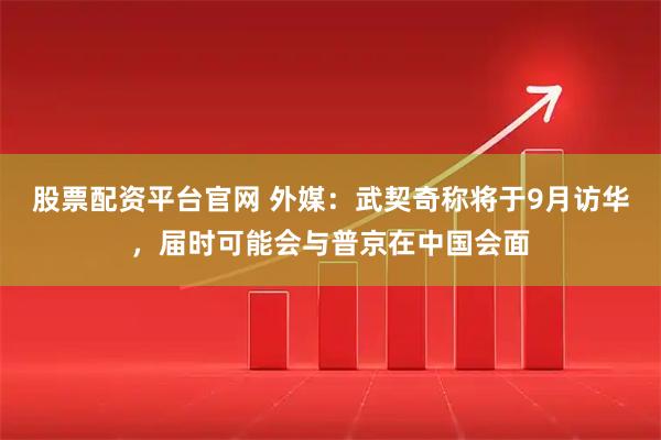 股票配资平台官网 外媒：武契奇称将于9月访华，届时可能会与普京在中国会面