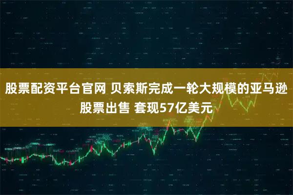 股票配资平台官网 贝索斯完成一轮大规模的亚马逊股票出售 套现57亿美元