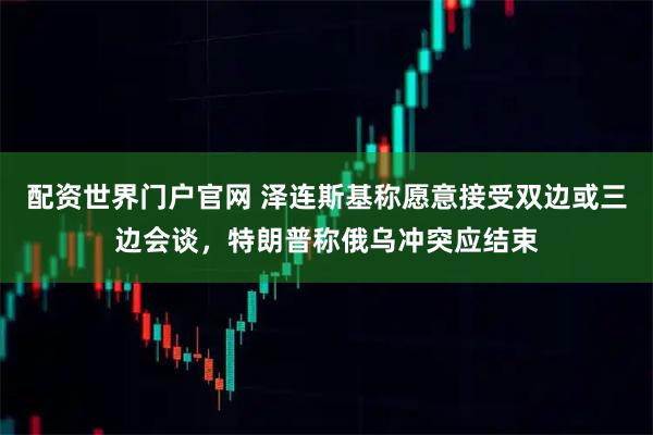 配资世界门户官网 泽连斯基称愿意接受双边或三边会谈，特朗普称俄乌冲突应结束