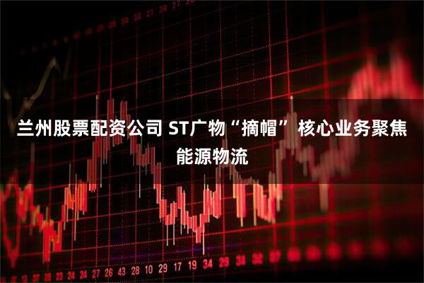 兰州股票配资公司 ST广物“摘帽” 核心业务聚焦能源物流