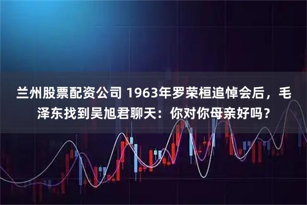 兰州股票配资公司 1963年罗荣桓追悼会后，毛泽东找到吴旭君聊天：你对你母亲好吗？