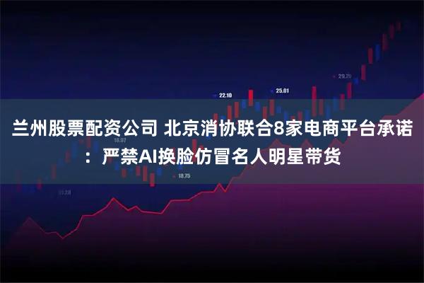 兰州股票配资公司 北京消协联合8家电商平台承诺：严禁AI换脸仿冒名人明星带货