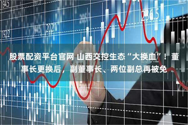 股票配资平台官网 山西交控生态“大换血”！董事长更换后，副董事长、两位副总再被免