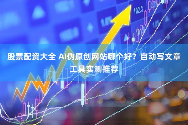股票配资大全 AI伪原创网站哪个好？自动写文章工具实测推荐