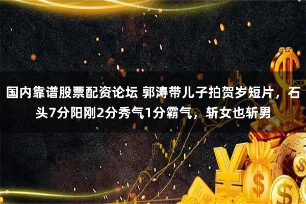 国内靠谱股票配资论坛 郭涛带儿子拍贺岁短片，石头7分阳刚2分秀气1分霸气，斩女也斩男