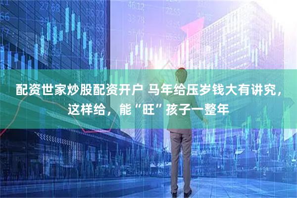 配资世家炒股配资开户 马年给压岁钱大有讲究，这样给，能“旺”孩子一整年