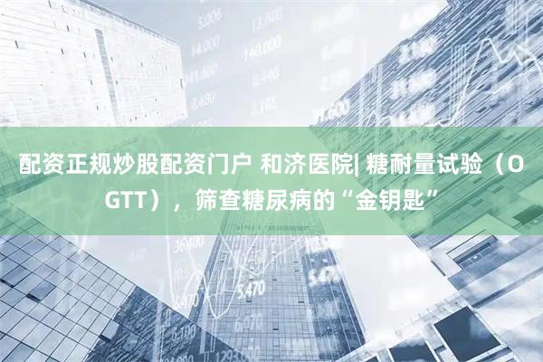 配资正规炒股配资门户 和济医院| 糖耐量试验（OGTT），筛查糖尿病的“金钥匙”