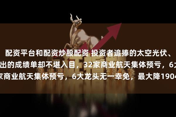 配资平台和配资炒股配资 投资者追捧的太空光伏、航天+机器人概念股，交出的成绩单却不堪入目，32家商业航天集体预亏，6大龙头无一幸免，最大降1904%