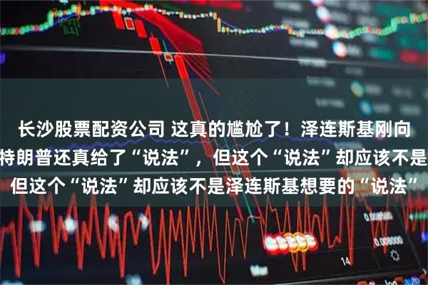 长沙股票配资公司 这真的尴尬了！泽连斯基刚向美国要“说法”，结果特朗普还真给了“说法”，但这个“说法”却应该不是泽连斯基想要的“说法”