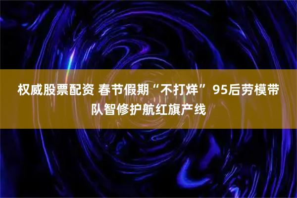 权威股票配资 春节假期“不打烊” 95后劳模带队智修护航红旗产线