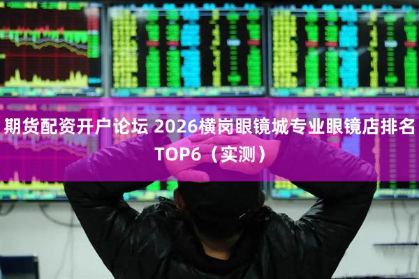 期货配资开户论坛 2026横岗眼镜城专业眼镜店排名TOP6（实测）