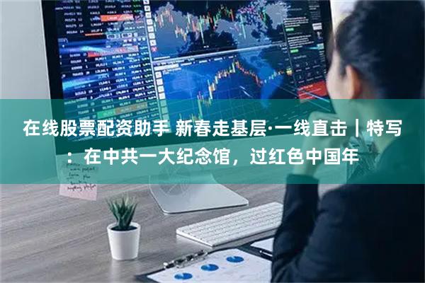 在线股票配资助手 新春走基层·一线直击｜特写：在中共一大纪念馆，过红色中国年