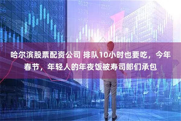 哈尔滨股票配资公司 排队10小时也要吃，今年春节，年轻人的年夜饭被寿司郎们承包