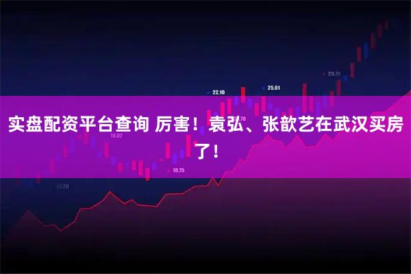 实盘配资平台查询 厉害！袁弘、张歆艺在武汉买房了！