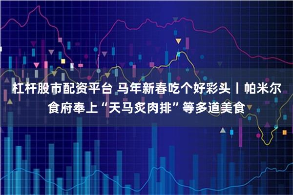 杠杆股市配资平台 马年新春吃个好彩头丨帕米尔食府奉上“天马炙肉排”等多道美食