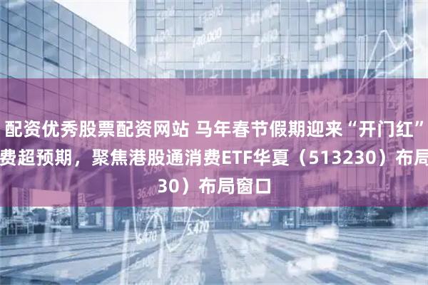 配资优秀股票配资网站 马年春节假期迎来“开门红”，消费超预期，聚焦港股通消费ETF华夏（513230）布局窗口