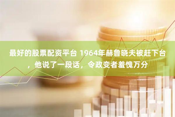 最好的股票配资平台 1964年赫鲁晓夫被赶下台，他说了一段话，令政变者羞愧万分