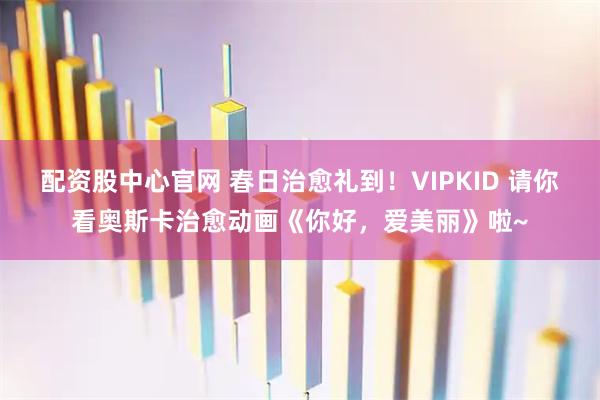 配资股中心官网 春日治愈礼到！VIPKID 请你看奥斯卡治愈动画《你好，爱美丽》啦~
